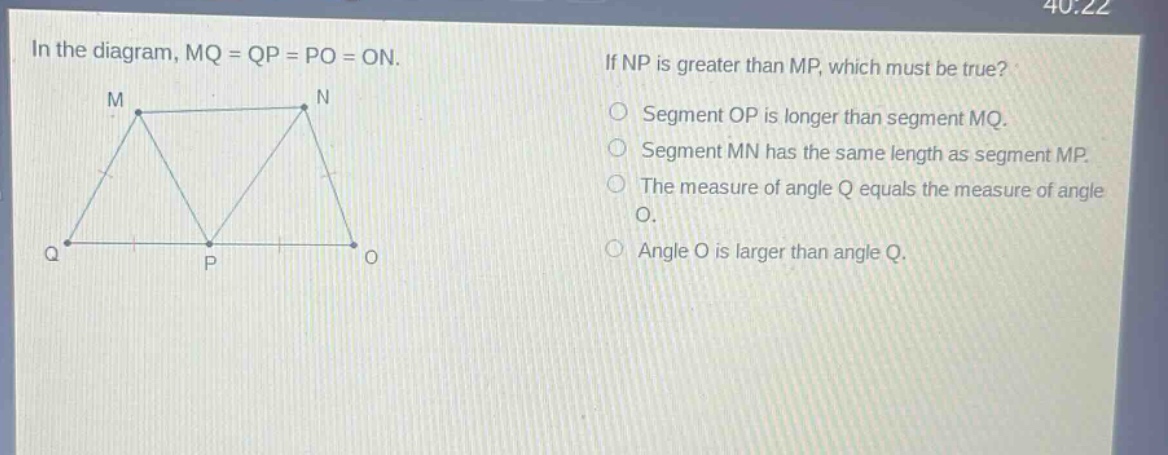 in the diagram, mq = qp = po = on. if np is greater than mp, which must be true? segment op is longer than segment mq. segment mn has the same length as segment mp. the measure of angle q equals the measure of angle o. angle o is larger than angle q.