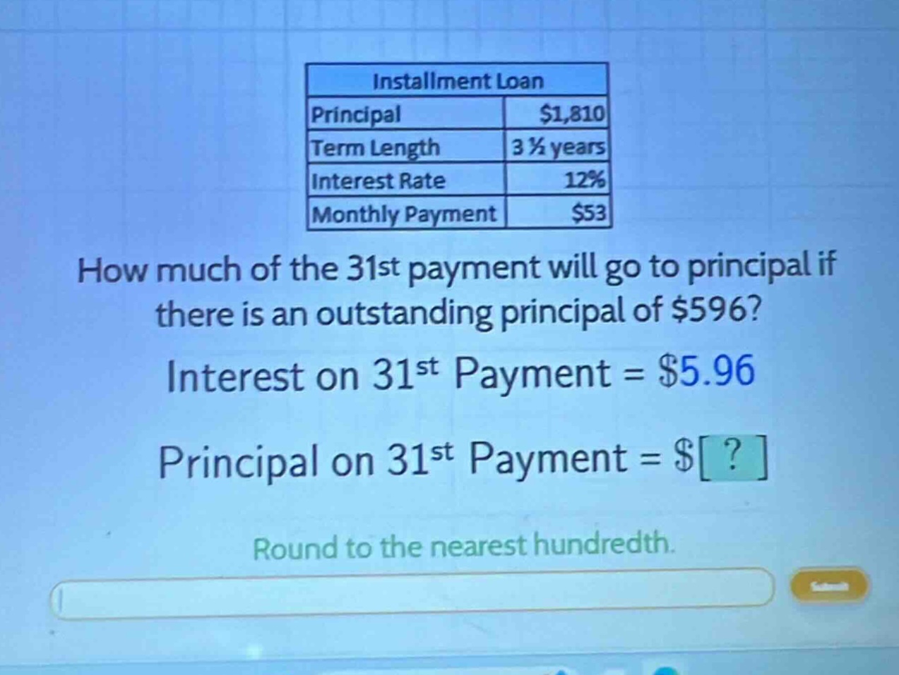 installment loan principal $1,810 term length 3 1/2 years interest rate 12% monthly payment $53 how much of the 31st payment will go to principal if there is an outstanding principal of $596? interest on 31st payment = $5.96 principal on 31st payment = $? round to the nearest hundredth.
