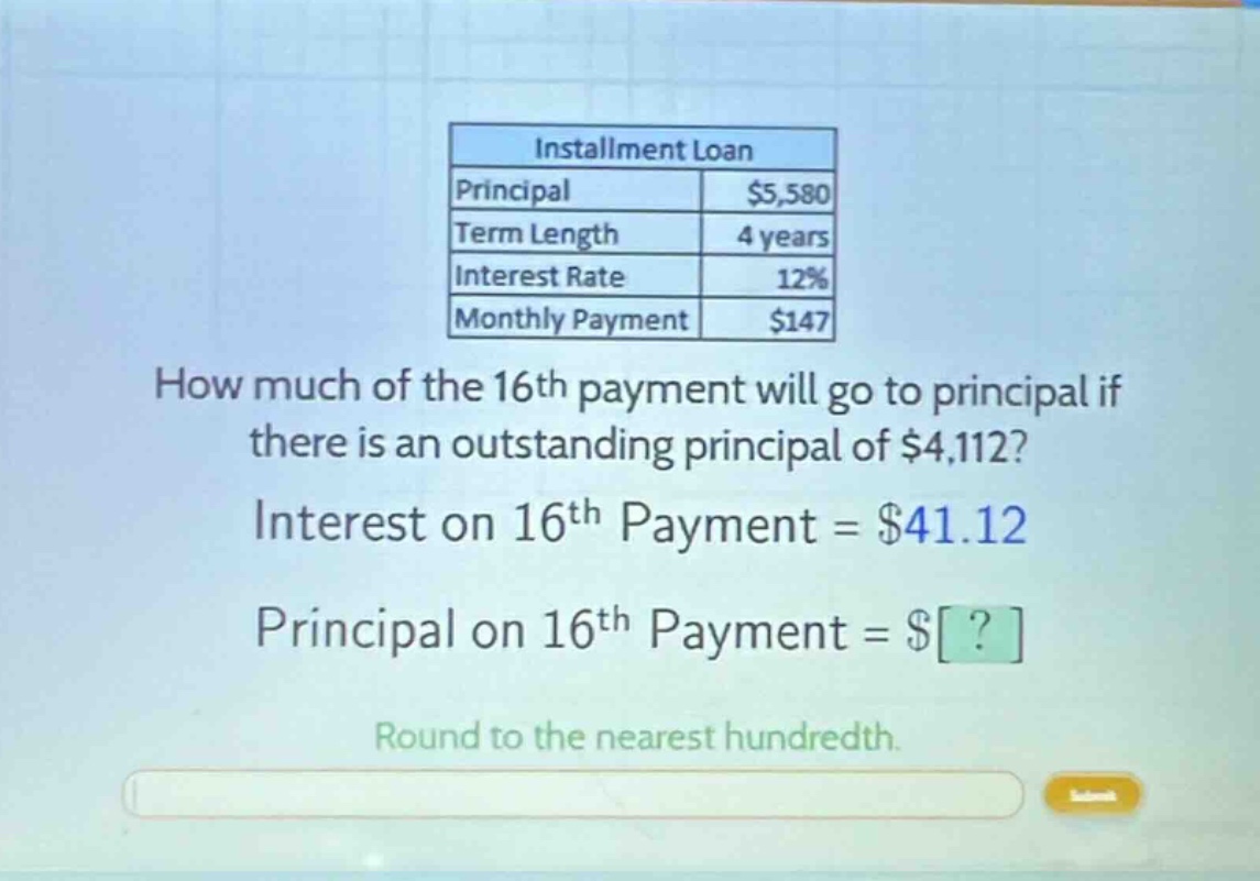 installment loan principal $5,580 term length 4 years interest rate 12% monthly payment $147 how much of the 16th payment will go to principal if there is an outstanding principal of $4,112? interest on 16th payment = $41.12 principal on 16th payment = $? round to the nearest hundredth.