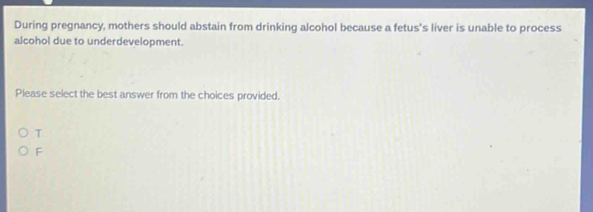 during pregnancy, mothers should abstain from drinking alcohol because a fetuss liver is unable to process alcohol due to underdevelopment. please select the best answer from the choices provided. o t o f