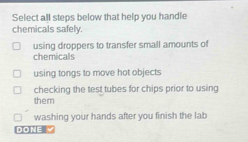 select all steps below that help you handle chemicals safely. using droppers to transfer small amounts of chemicals using tongs to move hot objects checking the test tubes for chips prior to using them washing your hands after you finish the lab done