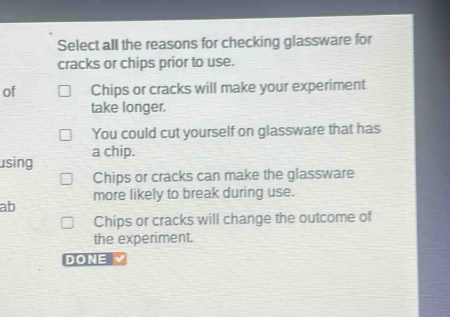 select all the reasons for checking glassware for cracks or chips prior to use. chips or cracks will make your experiment take longer. you could cut yourself on glassware that has a chip. chips or cracks can make the glassware more likely to break during use. chips or cracks will change the outcome of the experiment. done