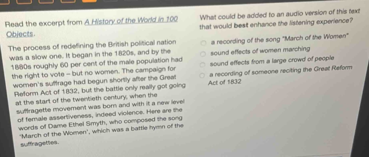 read the excerpt from a history of the world in 100 objects. the process of redefining the british political nation was a slow one. it began in the 1820s, and by the 1880s roughly 60 per cent of the male population had the right to vote - but no women. the campaign for womens suffrage had begun shortly after the great reform act of 1832, but the battle only really got going at the start of the twentieth century, when the suffragette movement was born and with it a new level of female assertiveness, indeed violence. here are the words of dame ethel smyth, who composed the song march of the women, which was a battle hymn of the suffragettes. what could be added to an audio version of this text that would best enhance the listening experience? a recording of the song \march of the women\ sound effects of women marching sound effects from a large crowd of people a recording of someone reciting the great reform act of 1832