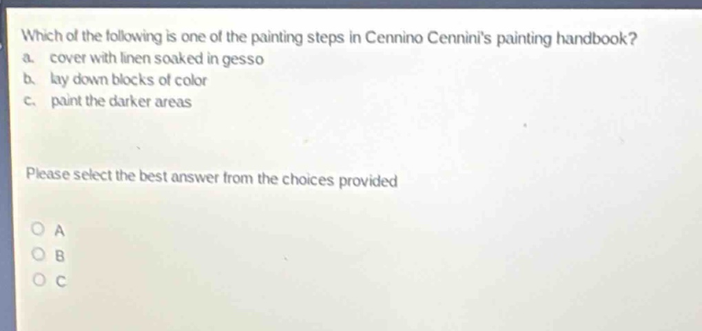 which of the following is one of the painting steps in cennino cenninis painting handbook? a. cover with linen soaked in gesso b. lay down blocks of color c. paint the darker areas please select the best answer from the choices provided o a o b o c