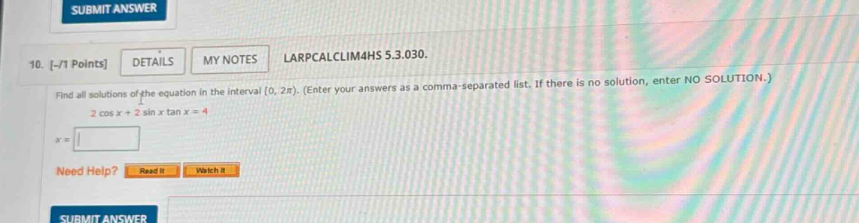 10. -/1 points details my notes larpcalclim4hs 5.3.030. find all solutions of the equation in the interval 0, 2π). (enter your answers as a comma - separated list. if there is no solution, enter no solution.) 2 cos x + 2 sin x tan x = 4