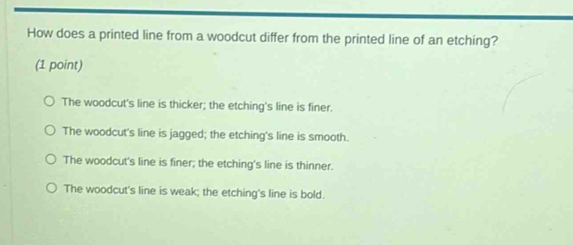 how does a printed line from a woodcut differ from the printed line of an etching? (1 point) the woodcuts line is thicker; the etchings line is finer. the woodcuts line is jagged; the etchings line is smooth. the woodcuts line is finer; the etchings line is thinner. the woodcuts line is weak; the etchings line is bold.