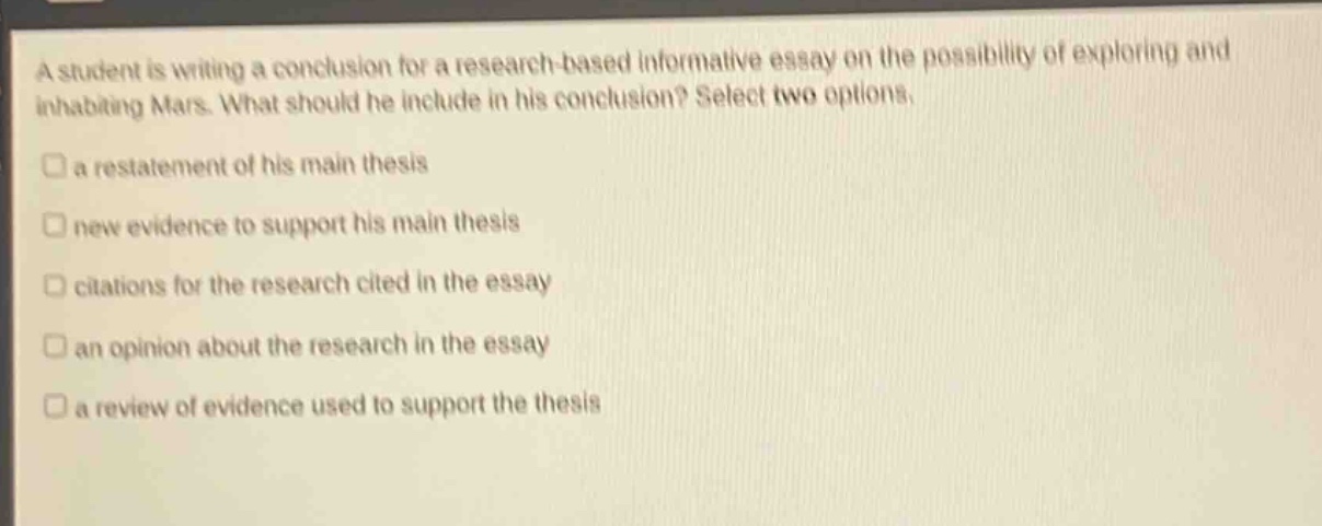 a student is writing a conclusion for a research - based informative essay on the possibility of exploring and inhabiting mars. what should he include in his conclusion? select two options.\n□ a restatement of his main thesis\n□ new evidence to support his main thesis\n□ citations for the research cited in the essay\n□ an opinion about the research in the essay\n□ a review of evidence used to support the thesis
