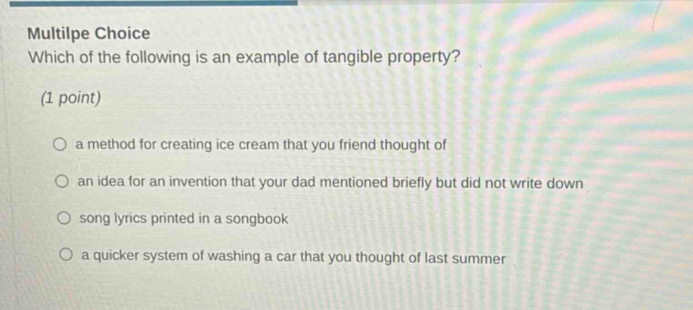 multilpe choice which of the following is an example of tangible property? (1 point) a method for creating ice cream that you friend thought of an idea for an invention that your dad mentioned briefly but did not write down song lyrics printed in a songbook a quicker system of washing a car that you thought of last summer