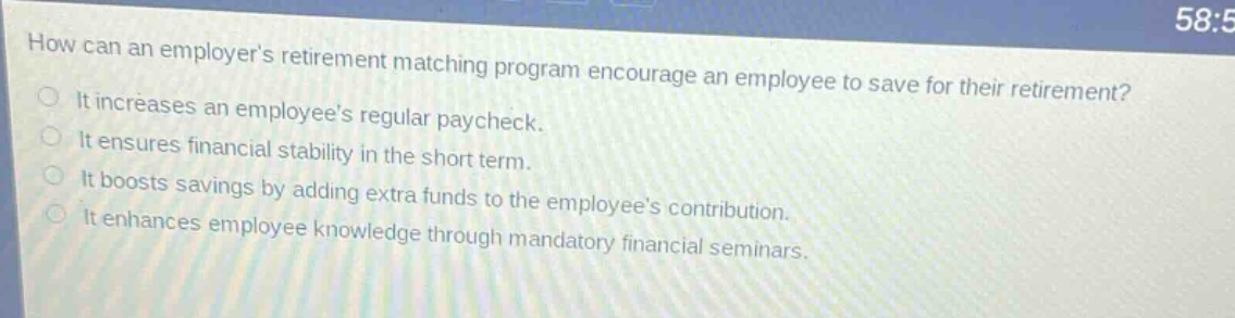 how can an employers retirement matching program encourage an employee to save for their retirement? it increases an employees regular paycheck. it ensures financial stability in the short term. it boosts savings by adding extra funds to the employees contribution. it enhances employee knowledge through mandatory financial seminars.