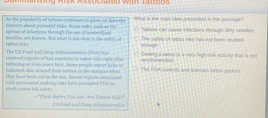 summarizing risk associated with tattoos as the popularity of tattoos continues to grow, so does the concern about potential risks. some risks, such as the spread of infections through the use of unsterilized needles, are known. but what is not clear is the safety of tattoo inks. the us food and drug administration (fda) has received reports of bad reactions to tattoo inks right after tattooing or even years later. some people report itchy or inflamed skin around their tattoos in the summer when they have been out in the sun. recent reports associated with permanent makeup inks have prompted fda to study tattoo ink safety. - \think before you ink: are tattoos safe?\ us food and drug administration what is the main idea presented in the passage? tattoos can cause infections through dirty needles. the safety of tattoo inks has not been studied enough. getting a tattoo is a very high - risk activity that is not recommended. the fda controls and licenses tattoo parlors.