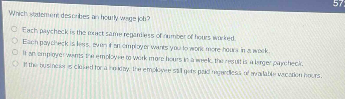 which statement describes an hourly - wage job? each paycheck is the exact same regardless of number of hours worked. each paycheck is less, even if an employer wants you to work more hours in a week. if an employer wants the employee to work more hours in a week, the result is a larger paycheck. if the business is closed for a holiday, the employee still gets paid regardless of available vacation hours.