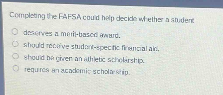 completing the fafsa could help decide whether a student deserves a merit - based award. should receive student - specific financial aid. should be given an athletic scholarship. requires an academic scholarship.