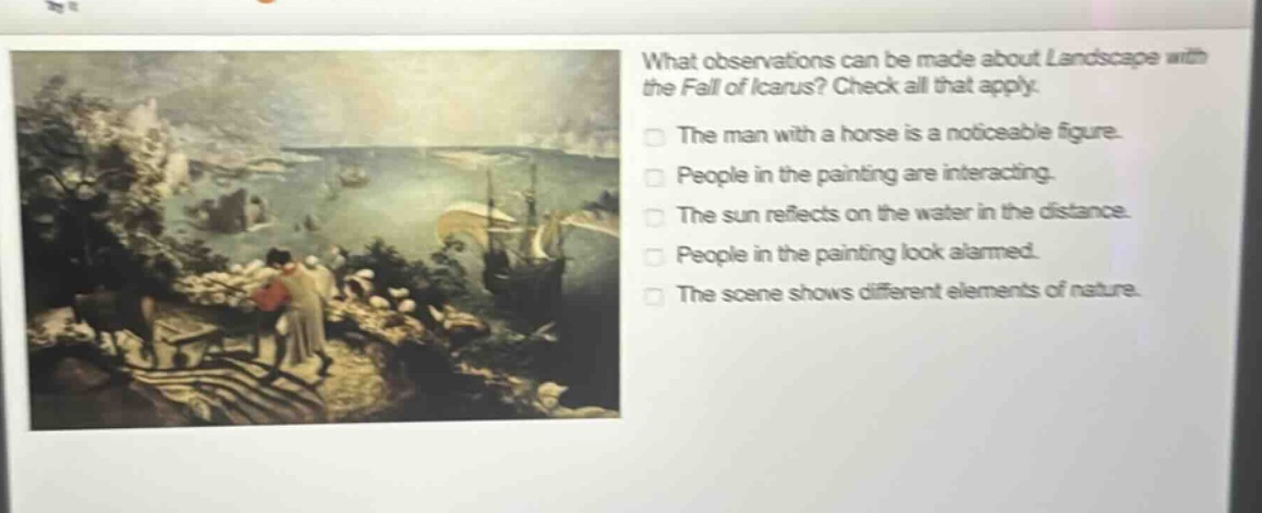 what observations can be made about landscape with the fall of icarus? check all that apply. the man with a horse is a noticeable figure. people in the painting are interacting. the sun reflects on the water in the distance. people in the painting look alarmed. the scene shows different elements of nature.