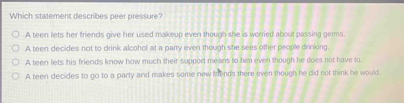 which statement describes peer pressure?\no a teen lets her friends give her used makeup even though she is worried about passing germs.\no a teen decides not to drink alcohol at a party even though she sees other people drinking.\no a teen lets his friends know how much their support means to him even though he does not have to.\no a teen decides to go to a party and makes some new friends there even though he did not think he would.