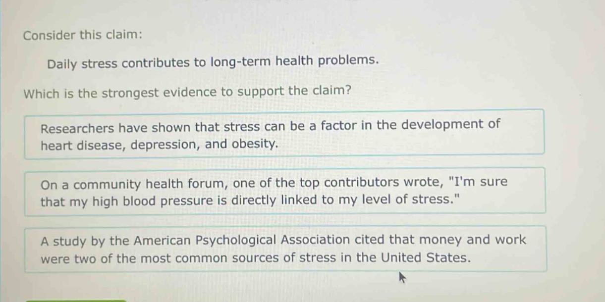 consider this claim: daily stress contributes to long - term health problems. which is the strongest evidence to support the claim? researchers have shown that stress can be a factor in the development of heart disease, depression, and obesity. on a community health forum, one of the top contributors wrote, \im sure that my high blood pressure is directly linked to my level of stress.\ a study by the american psychological association cited that money and work were two of the most common sources of stress in the united states.