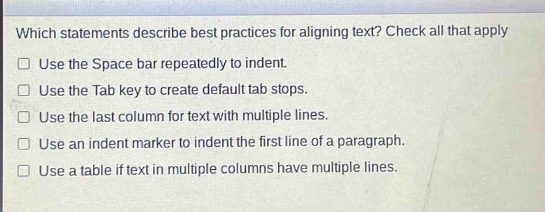which statements describe best practices for aligning text? check all that apply\nuse the space bar repeatedly to indent.\nuse the tab key to create default tab stops.\nuse the last column for text with multiple lines.\nuse an indent marker to indent the first line of a paragraph.\nuse a table if text in multiple columns have multiple lines.