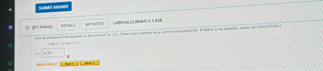 12. 0/1 points details my notes larpcalclim4hs 5.3.038. find all solutions of the equation in the interval 0, 2π). (enter your answers as a comma - separated list. if there is no solution, enter no solution.) 2 sec x + 2 tan x = 2