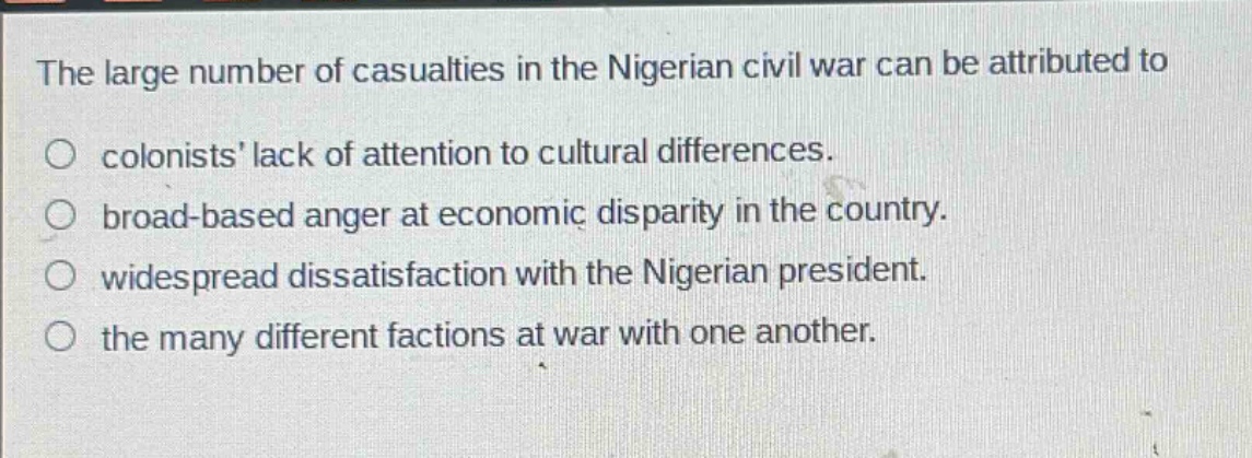 the large number of casualties in the nigerian civil war can be attributed to\ncolonists lack of attention to cultural differences.\nbroad - based anger at economic disparity in the country.\nwidespread dissatisfaction with the nigerian president.\nthe many different factions at war with one another.