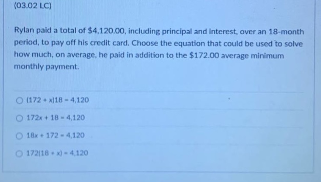(03.02 lc)\nrylan paid a total of $4,120.00, including principal and interest, over an 18 - month period, to pay off his credit card. choose the equation that could be used to solve how much, on average, he paid in addition to the $172.00 average minimum monthly payment.\n(172 + x)18 = 4,120\n172x + 18 = 4,120\n18x + 172 = 4,120\n172(18 + x) = 4,120