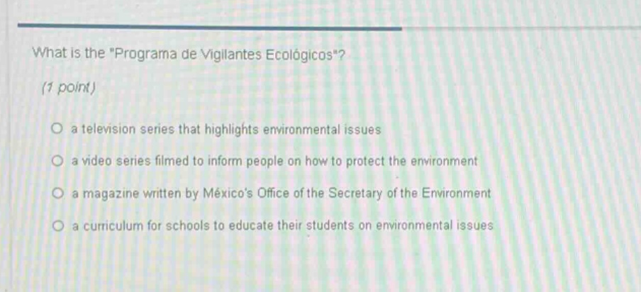 what is the \programa de vigilantes ecológicos\? (1 point) a television series that highlights environmental issues a video series filmed to inform people on how to protect the environment a magazine written by méxicos office of the secretary of the environment a curriculum for schools to educate their students on environmental issues