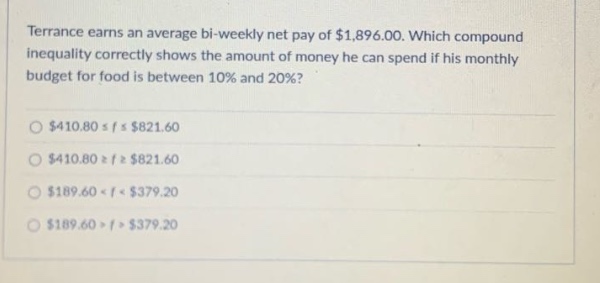 terrance earns an average bi - weekly net pay of $1,896.00. which compound inequality correctly shows the amount of money he can spend if his monthly budget for food is between 10% and 20%? $410.80 ≤ f ≤ $821.60 $410.80 ≥ f ≥ $821.60 $189.60 < f < $379.20 $189.60 > f > $379.20