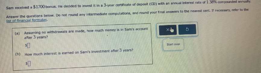 sam received a $1700 bonus. he decided to invest it in a 3 - year certificate of deposit (cd) with an annual interest rate of 1.38% compounded annually. answer the questions below. do not round any intermediate computations, and round your final answers to the nearest cent. if necessary, refer to the list of financial formulas. (a) assuming no withdrawals are made, how much money is in sams account after 3 years? $ (b) how much interest is earned on sams investment after 3 years? $
