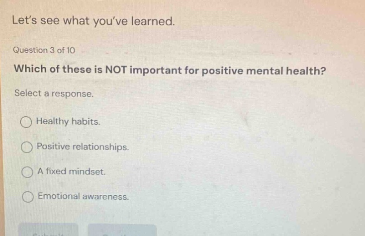 let’s see what you’ve learned. question 3 of 10 which of these is not important for positive mental health? select a response. healthy habits. positive relationships. a fixed mindset. emotional awareness.