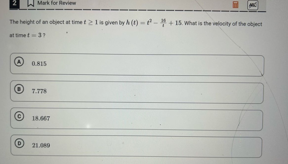 the height of an object at time t ≥ 1 is given by h(t)=t² - 16/t + 15. what is the velocity of the object at time t = 3? a 0.815 b 7.778 c 18.667 d 21.089