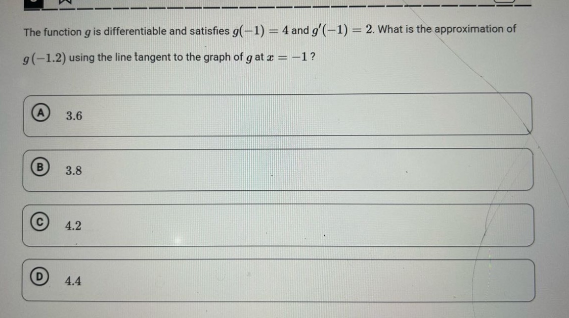 the function g is differentiable and satisfies g(-1) = 4 and g(-1) = 2. what is the approximation of g(-1.2) using the line tangent to the graph of g at x = -1? a 3.6 b 3.8 c 4.2 d 4.4