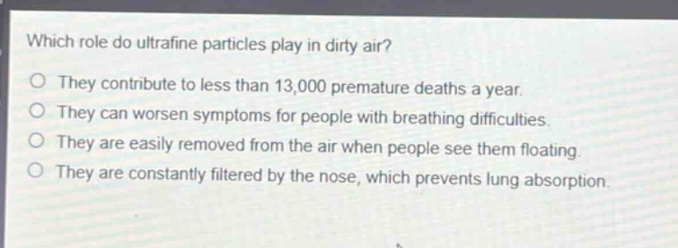 which role do ultrafine particles play in dirty air?\no they contribute to less than 13,000 premature deaths a year.\no they can worsen symptoms for people with breathing difficulties.\no they are easily removed from the air when people see them floating.\no they are constantly filtered by the nose, which prevents lung absorption.