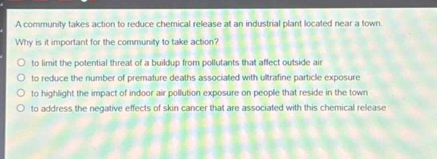 a community takes action to reduce chemical release at an industrial plant located near a town. why is it important for the community to take action? to limit the potential threat of a buildup from pollutants that affect outside air to reduce the number of premature deaths associated with ultrafine particle exposure to highlight the impact of indoor air pollution exposure on people that reside in the town to address the negative effects of skin cancer that are associated with this chemical release
