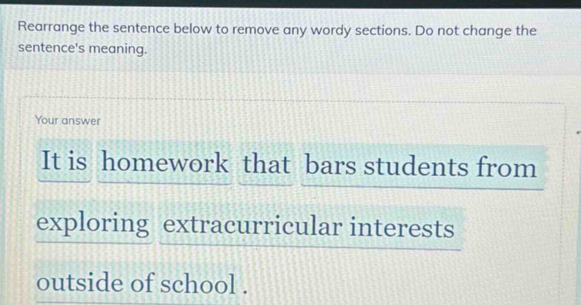 rearrange the sentence below to remove any wordy sections. do not change the sentences meaning. your answer it is homework that bars students from exploring extracurricular interests outside of school.