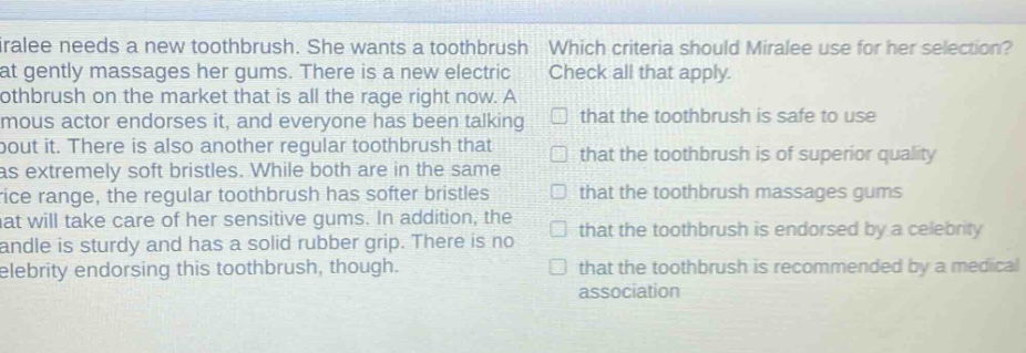 miralee needs a new toothbrush. she wants a toothbrush that gently massages her gums. there is a new electric toothbrush on the market that is all the rage right now. a famous actor endorses it, and everyone has been talking about it. there is also another regular toothbrush that has extremely soft bristles. while both are in the same price range, the regular toothbrush has softer bristles that will take care of her sensitive gums. in addition, the handle is sturdy and has a solid rubber grip. there is no celebrity endorsing this toothbrush, though. which criteria should miralee use for her selection? check all that apply. that the toothbrush is safe to use that the toothbrush is of superior quality that the toothbrush massages gums that the toothbrush is endorsed by a celebrity that the toothbrush is recommended by a medical association
