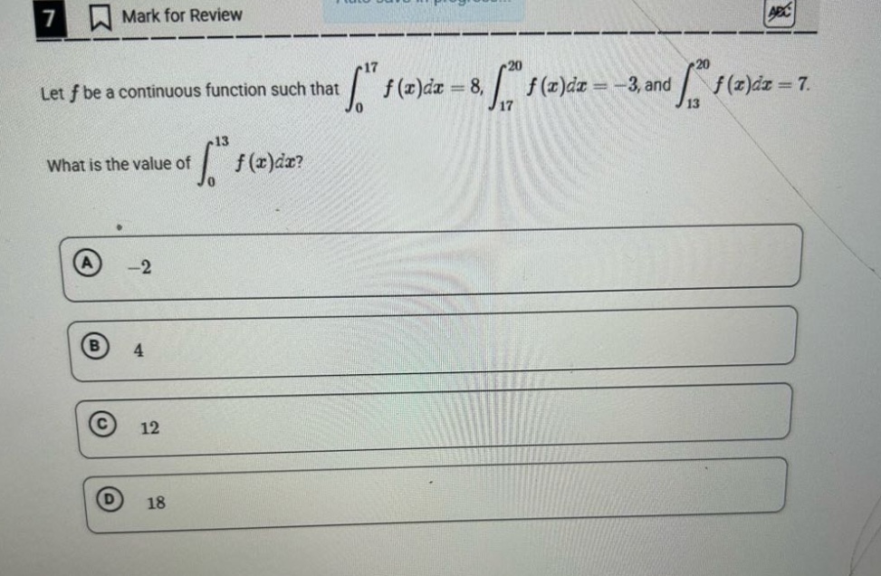 let f be a continuous function such that ∫₀¹⁷ f(x)dx = 8, ∫₁⁷²⁰ f(x)dx = -3, and ∫₁₃²⁰ f(x)dx = 7. what is the value of ∫₀¹³ f(x)dx? a -2 b 4 c 12 d 18