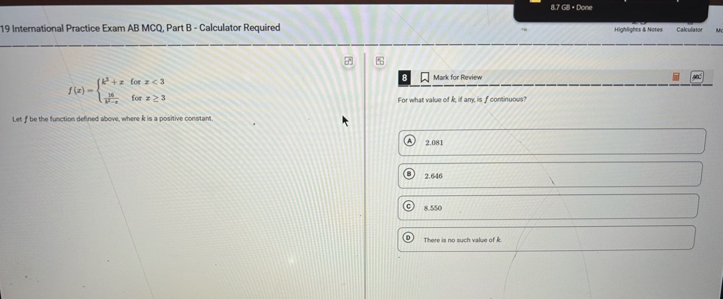 19 international practice exam ab mcq, part b - calculator required let f be the function defined above, where k is a positive constant. for what value of k, if any, is f continuous? a 2.081 b 2.646 c 8.550 d there is no such value of k.