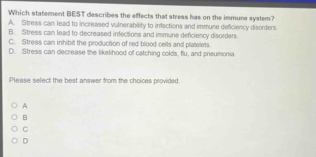 which statement best describes the effects that stress has on the immune system? a. stress can lead to increased vulnerability to infections and immune deficiency disorders. b. stress can lead to decreased infections and immune deficiency disorders. c. stress can inhibit the production of red blood cells and platelets. d. stress can decrease the likelihood of catching colds, flu, and pneumonia. please select the best answer from the choices provided. a b c d