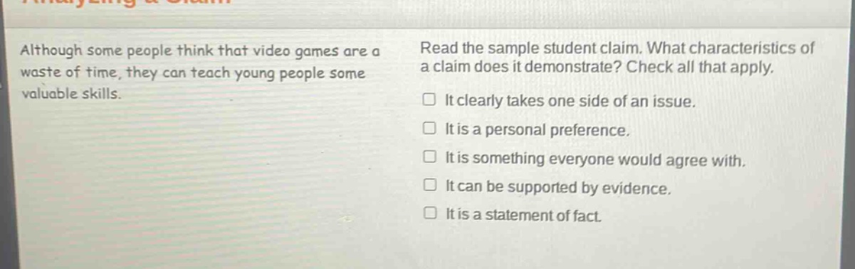 although some people think that video games are a waste of time, they can teach young people some valuable skills. read the sample student claim. what characteristics of a claim does it demonstrate? check all that apply. it clearly takes one side of an issue. it is a personal preference. it is something everyone would agree with. it can be supported by evidence. it is a statement of fact.