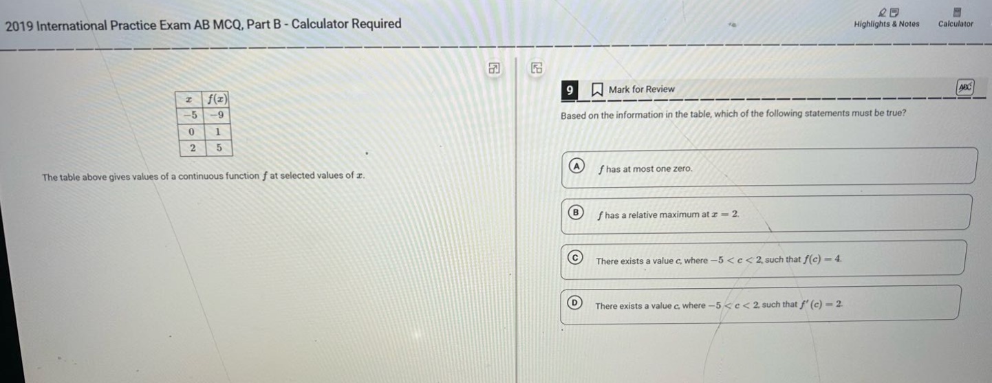 2019 international practice exam ab mcq, part b - calculator required the table above gives values of a continuous function f at selected values of x. 9 mark for review based on the information in the table, which of the following statements must be true? a f has at most one zero. b f has a relative maximum at x = 2. c there exists a value c, where -5 < c < 2, such that f(c)=4. d there exists a value c, where -5 < c < 2, such that f(c)=2.
