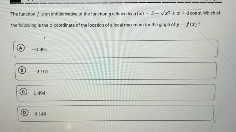 the function f is an antiderivative of the function g defined by g(x)=3 - √(x² + x + 4cosx). which of the following is the x - coordinate of the location of a local maximum for the graph of y = f(x)? a -3.961 b -2.161 c 1.494 d 3.140