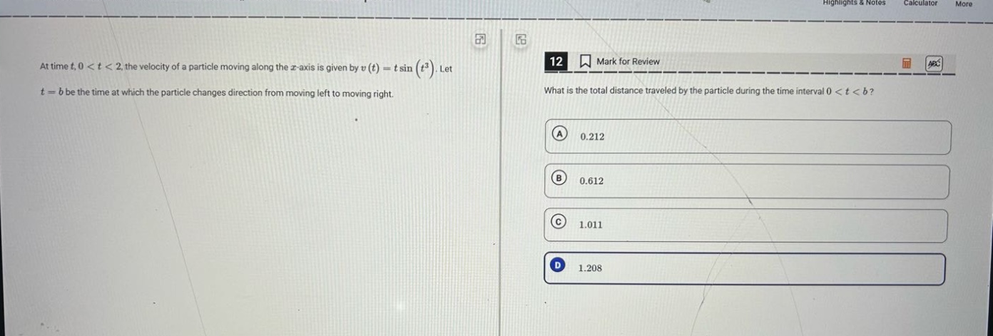at time t, 0 < t < 2, the velocity of a particle moving along the x - axis is given by v(t)=t sin(t²). let t = b be the time at which the particle changes direction from moving left to moving right. 12 mark for review what is the total distance traveled by the particle during the time interval 0 < t < b? a 0.212 b 0.612 c 1.011 d 1.208