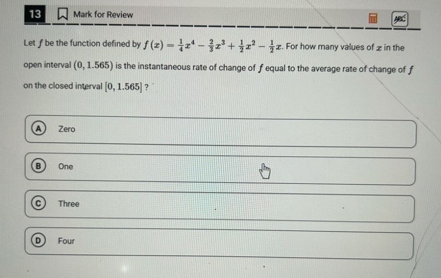 13 mark for review let f be the function defined by f(x) = 1/4 x^4 - 2/3 x^3 + 1/2 x^2 - 1/2 x. for how many values of x in the open interval (0, 1.565) is the instantaneous rate of change of f equal to the average rate of change of f on the closed interval 0, 1.565? a zero b one c three d four