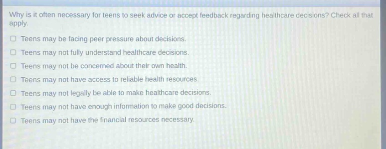 why is it often necessary for teens to seek advice or accept feedback regarding healthcare decisions? check all that apply. teens may be facing peer pressure about decisions. teens may not fully understand healthcare decisions. teens may not be concerned about their own health. teens may not have access to reliable health resources. teens may not legally be able to make healthcare decisions. teens may not have enough information to make good decisions. teens may not have the financial resources necessary.