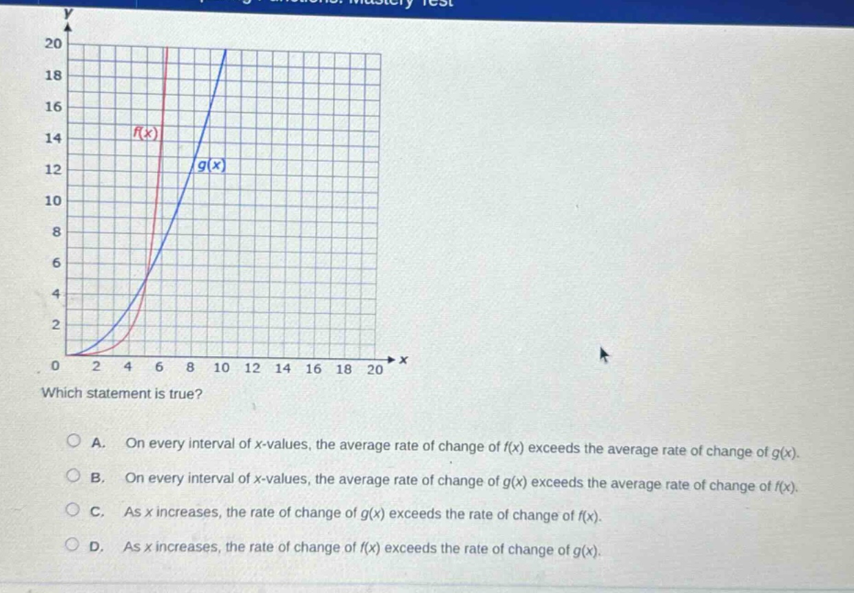 which statement is true? a. on every interval of x - values, the average rate of change of f(x) exceeds the average rate of change of g(x). b. on every interval of x - values, the average rate of change of g(x) exceeds the average rate of change of f(x). c. as x increases, the rate of change of g(x) exceeds the rate of change of f(x). d. as x increases, the rate of change of f(x) exceeds the rate of change of g(x).