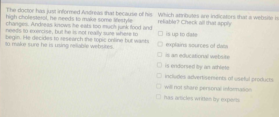 the doctor has just informed andreas that because of his high cholesterol, he needs to make some lifestyle changes. andreas knows he eats too much junk food and needs to exercise, but he is not really sure where to begin. he decides to research the topic online but wants to make sure he is using reliable websites. which attributes are indicators that a website is reliable? check all that apply is up to date explains sources of data is an educational website is endorsed by an athlete includes advertisements of useful products will not share personal information has articles written by experts