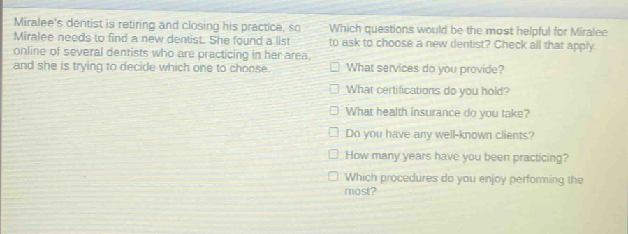 miralee’s dentist is retiring and closing his practice, so miralee needs to find a new dentist. she found a list online of several dentists who are practicing in her area, and she is trying to decide which one to choose. which questions would be the most helpful for miralee to ask to choose a new dentist? check all that apply. what services do you provide? what certifications do you hold? what health insurance do you take? do you have any well - known clients? how many years have you been practicing? which procedures do you enjoy performing the most?