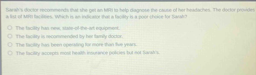sarahs doctor recommends that she get an mri to help diagnose the cause of her headaches. the doctor provides a list of mri facilities. which is an indicator that a facility is a poor choice for sarah?\no the facility has new, state - of - the - art equipment.\no the facility is recommended by her family doctor.\no the facility has been operating for more than five years.\no the facility accepts most health insurance policies but not sarahs.