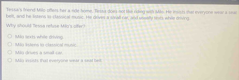 tessas friend milo offers her a ride home. tessa does not like riding with milo. he insists that everyone wear a seat belt, and he listens to classical music. he drives a small car, and usually texts while driving. why should tessa refuse milos offer? o milo texts while driving. o milo listens to classical music. o milo drives a small car. o milo insists that everyone wear a seat belt.