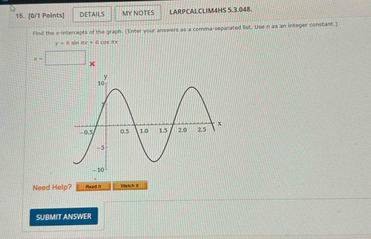 15. 0/1 points details my notes larpcalclim4hs 5.3.048. find the x - intercepts of the graph. (enter your answers as a comma - separated list. use n as an integer constant.) y = 6 sin πx+6 cos πx x = need help? read it watch it submit answer