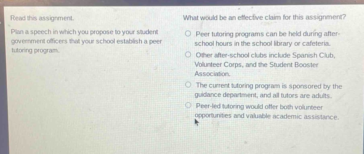 read this assignment. plan a speech in which you propose to your student government officers that your school establish a peer tutoring program. what would be an effective claim for this assignment? peer tutoring programs can be held during after - school hours in the school library or cafeteria. other after - school clubs include spanish club, volunteer corps, and the student booster association. the current tutoring program is sponsored by the guidance department, and all tutors are adults. peer - led tutoring would offer both volunteer opportunities and valuable academic assistance.