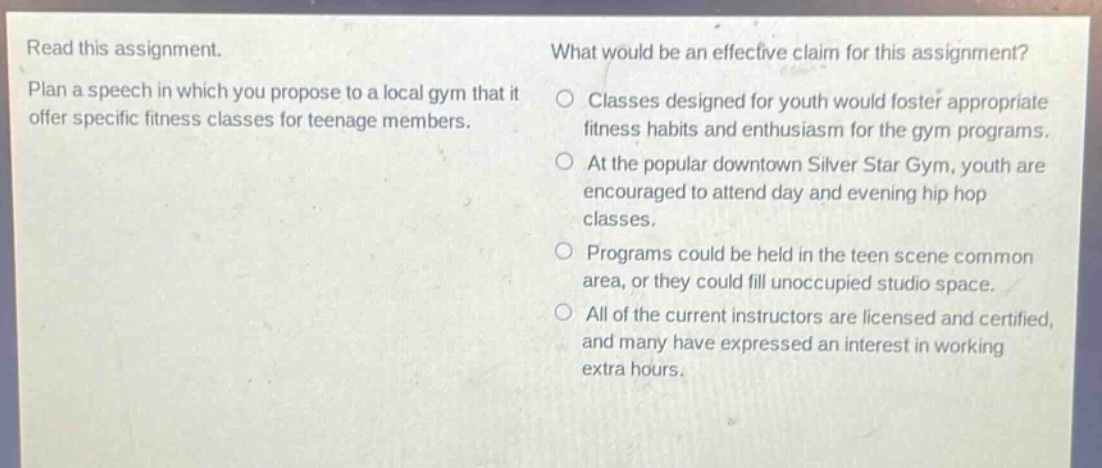 read this assignment. plan a speech in which you propose to a local gym that it offer specific fitness classes for teenage members. what would be an effective claim for this assignment? classes designed for youth would foster appropriate fitness habits and enthusiasm for the gym programs. at the popular downtown silver star gym, youth are encouraged to attend day and evening hip hop classes. programs could be held in the teen scene common area, or they could fill unoccupied studio space. all of the current instructors are licensed and certified, and many have expressed an interest in working extra hours.